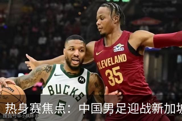 热身赛焦点：中国男足迎战新加坡，武磊即将迎来国家队百场里程碑